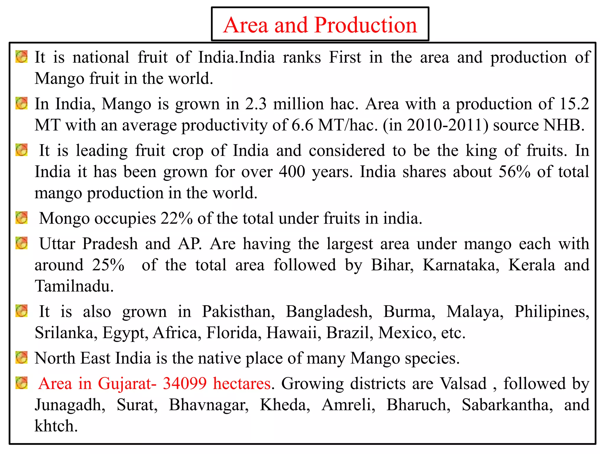 Area and Production
It is national fruit of India.India ranks First in the area and production of
Mango fruit in the world.
In India, Mango is grown in 2.3 million hac. Area with a production of 15.2
MT with an average productivity of 6.6 MT/hac. (in 2010-2011) source NHB.
It is leading fruit crop of India and considered to be the king of fruits. In
India it has been grown for over 400 years. India shares about 56% of total
mango production in the world.
Mongo occupies 22% of the total under fruits in india.
Uttar Pradesh and AP. Are having the largest area under mango each with
around 25% of the total area followed by Bihar, Karnataka, Kerala and
Tamilnadu.
It is also grown in Pakisthan, Bangladesh, Burma, Malaya, Philipines,
Srilanka, Egypt, Africa, Florida, Hawaii, Brazil, Mexico, etc.
North East India is the native place of many Mango species.
Area in Gujarat- 34099 hectares. Growing districts are Valsad , followed by
Junagadh, Surat, Bhavnagar, Kheda, Amreli, Bharuch, Sabarkantha, and
khtch.
 