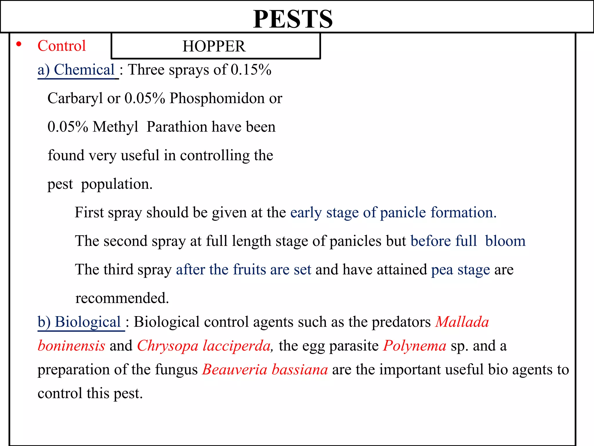 PESTS
• Control
a) Chemical : Three sprays of 0.15%
Carbaryl or 0.05% Phosphomidon or
0.05% Methyl Parathion have been
found very useful in controlling the
pest population.
First spray should be given at the early stage of panicle formation.
The second spray at full length stage of panicles but before full bloom
The third spray after the fruits are set and have attained pea stage are
recommended.
b) Biological : Biological control agents such as the predators Mallada
boninensis and Chrysopa lacciperda, the egg parasite Polynema sp. and a
preparation of the fungus Beauveria bassiana are the important useful bio agents to
control this pest.
HOPPER
 