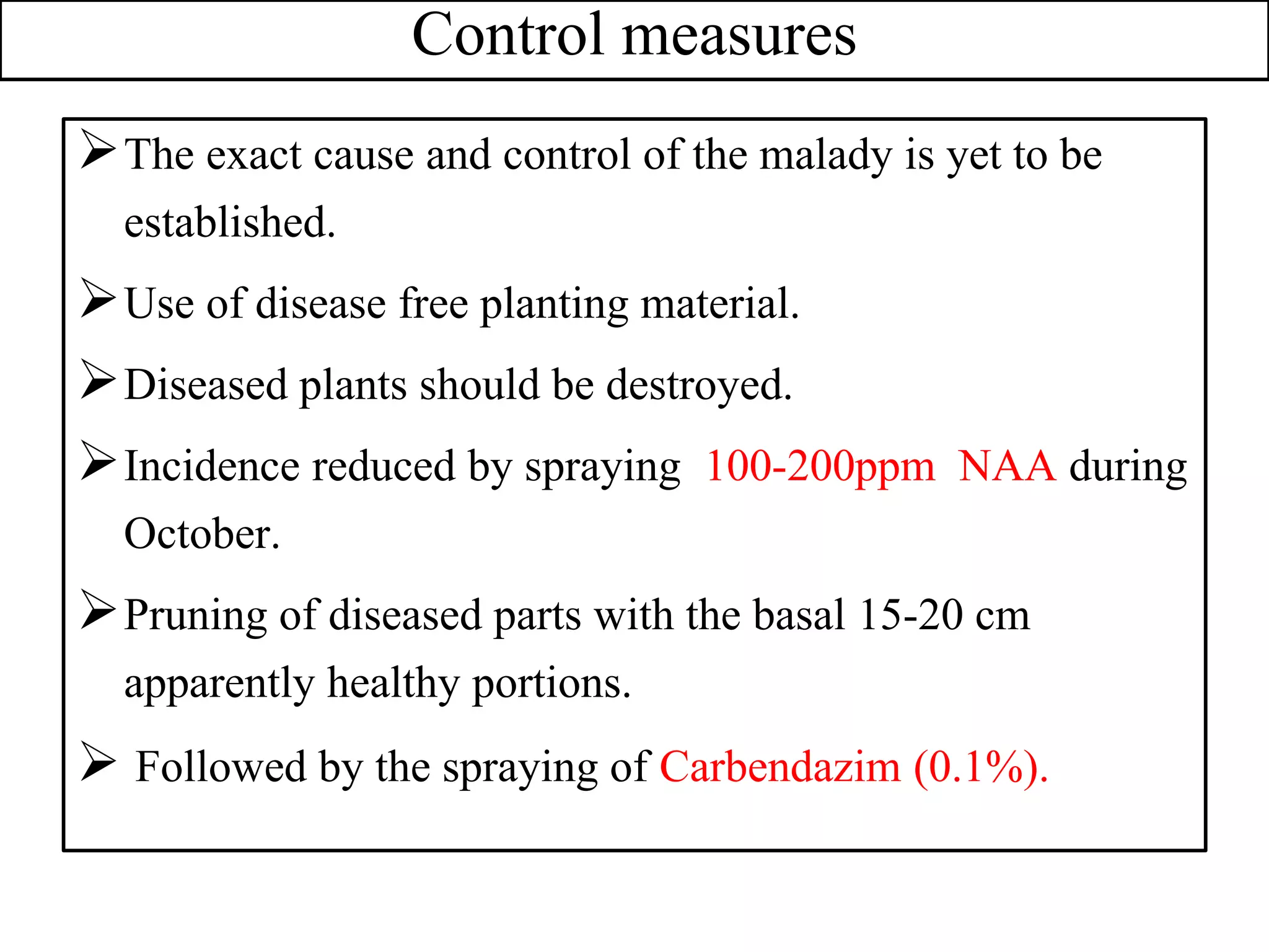 Control measures
The exact cause and control of the malady is yet to be
established.
Use of disease free planting material.
Diseased plants should be destroyed.
Incidence reduced by spraying 100-200ppm NAA during
October.
Pruning of diseased parts with the basal 15-20 cm
apparently healthy portions.
 Followed by the spraying of Carbendazim (0.1%).
 