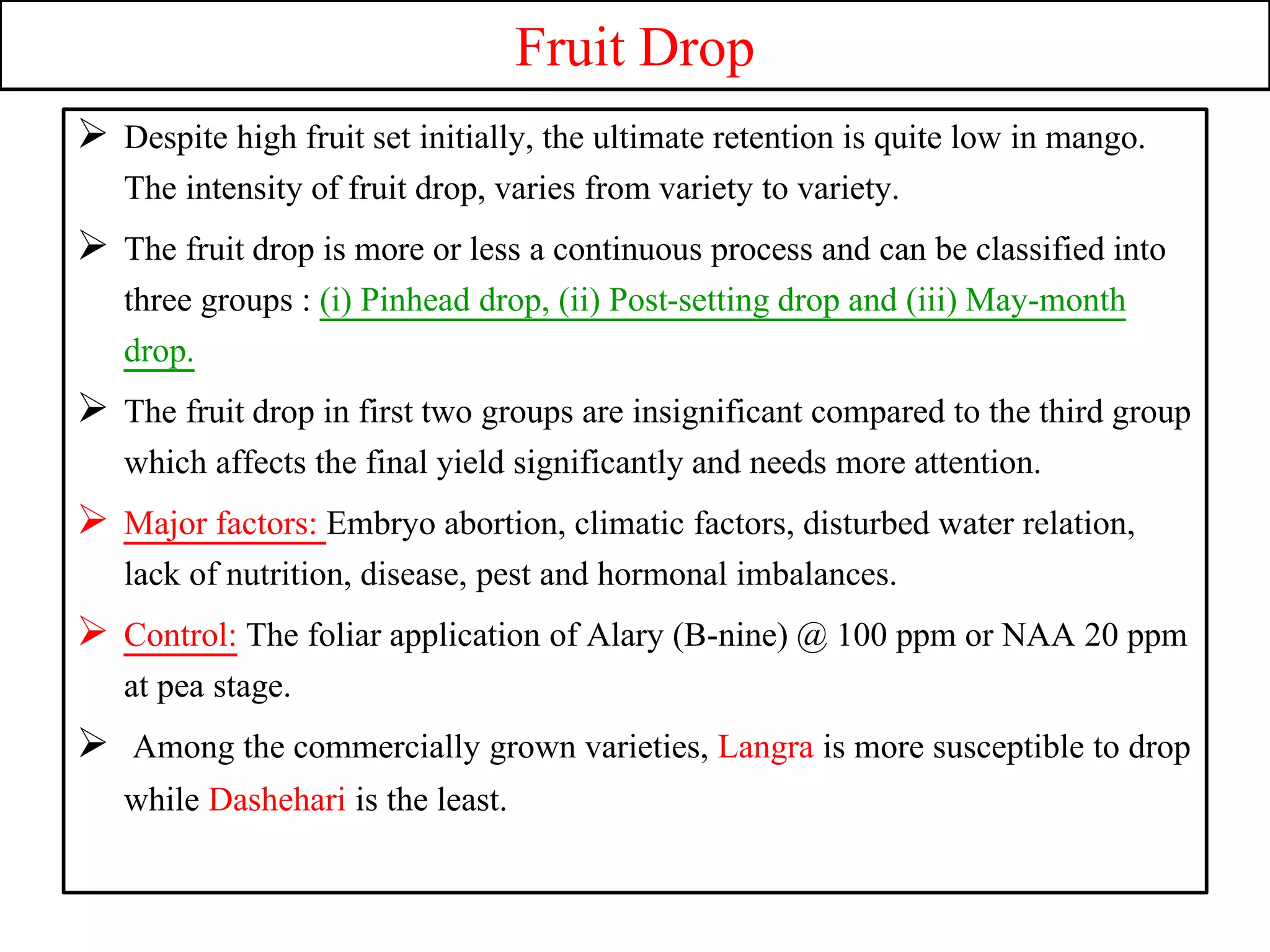 Fruit Drop
 Despite high fruit set initially, the ultimate retention is quite low in mango.
The intensity of fruit drop, varies from variety to variety.
 The fruit drop is more or less a continuous process and can be classified into
three groups : (i) Pinhead drop, (ii) Post-setting drop and (iii) May-month
drop.
 The fruit drop in first two groups are insignificant compared to the third group
which affects the final yield significantly and needs more attention.
 Major factors: Embryo abortion, climatic factors, disturbed water relation,
lack of nutrition, disease, pest and hormonal imbalances.
 Control: The foliar application of Alary (B-nine) @ 100 ppm or NAA 20 ppm
at pea stage.
 Among the commercially grown varieties, Langra is more susceptible to drop
while Dashehari is the least.
 