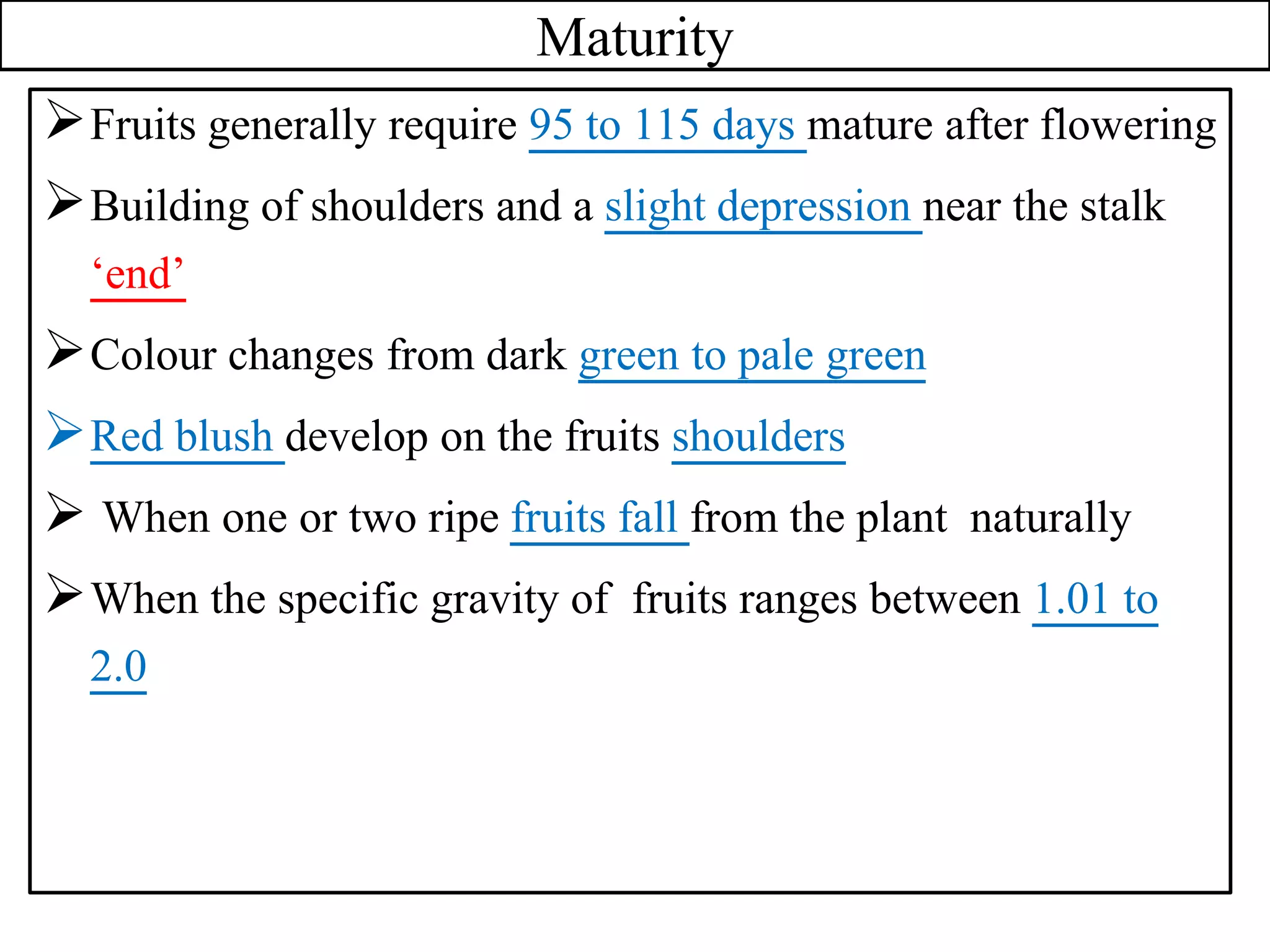 Maturity
Fruits generally require 95 to 115 days mature after flowering
Building of shoulders and a slight depression near the stalk
‘end’
Colour changes from dark green to pale green
Red blush develop on the fruits shoulders
 When one or two ripe fruits fall from the plant naturally
When the specific gravity of fruits ranges between 1.01 to
2.0
 