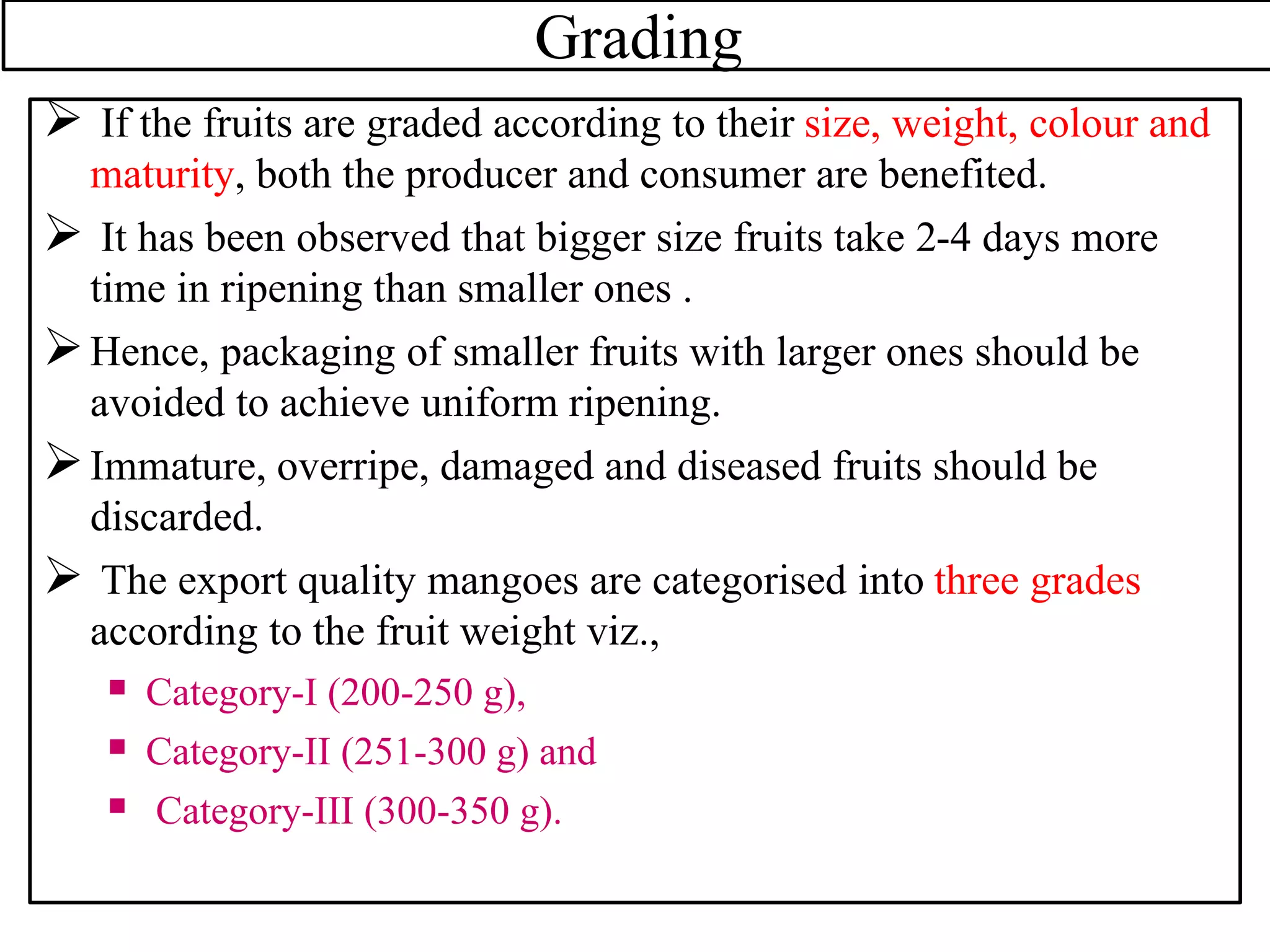 Grading
 If the fruits are graded according to their size, weight, colour and
maturity, both the producer and consumer are benefited.
 It has been observed that bigger size fruits take 2-4 days more
time in ripening than smaller ones .
Hence, packaging of smaller fruits with larger ones should be
avoided to achieve uniform ripening.
Immature, overripe, damaged and diseased fruits should be
discarded.
 The export quality mangoes are categorised into three grades
according to the fruit weight viz.,
 Category-I (200-250 g),
 Category-II (251-300 g) and
 Category-III (300-350 g).
 