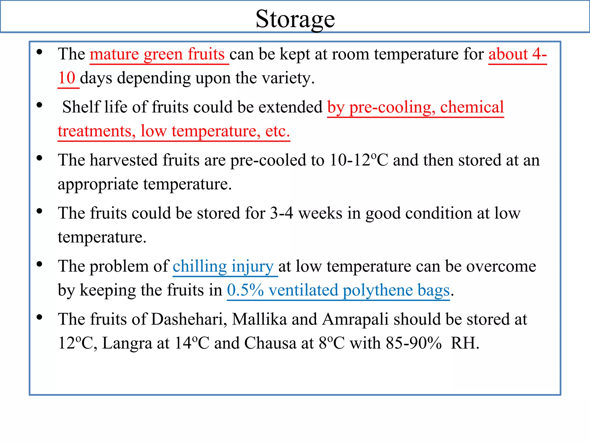 Storage
• The mature green fruits can be kept at room temperature for about 4-
10 days depending upon the variety.
• Shelf life of fruits could be extended by pre-cooling, chemical
treatments, low temperature, etc.
• The harvested fruits are pre-cooled to 10-12oC and then stored at an
appropriate temperature.
• The fruits could be stored for 3-4 weeks in good condition at low
temperature.
• The problem of chilling injury at low temperature can be overcome
by keeping the fruits in 0.5% ventilated polythene bags.
• The fruits of Dashehari, Mallika and Amrapali should be stored at
12oC, Langra at 14oC and Chausa at 8oC with 85-90% RH.
 