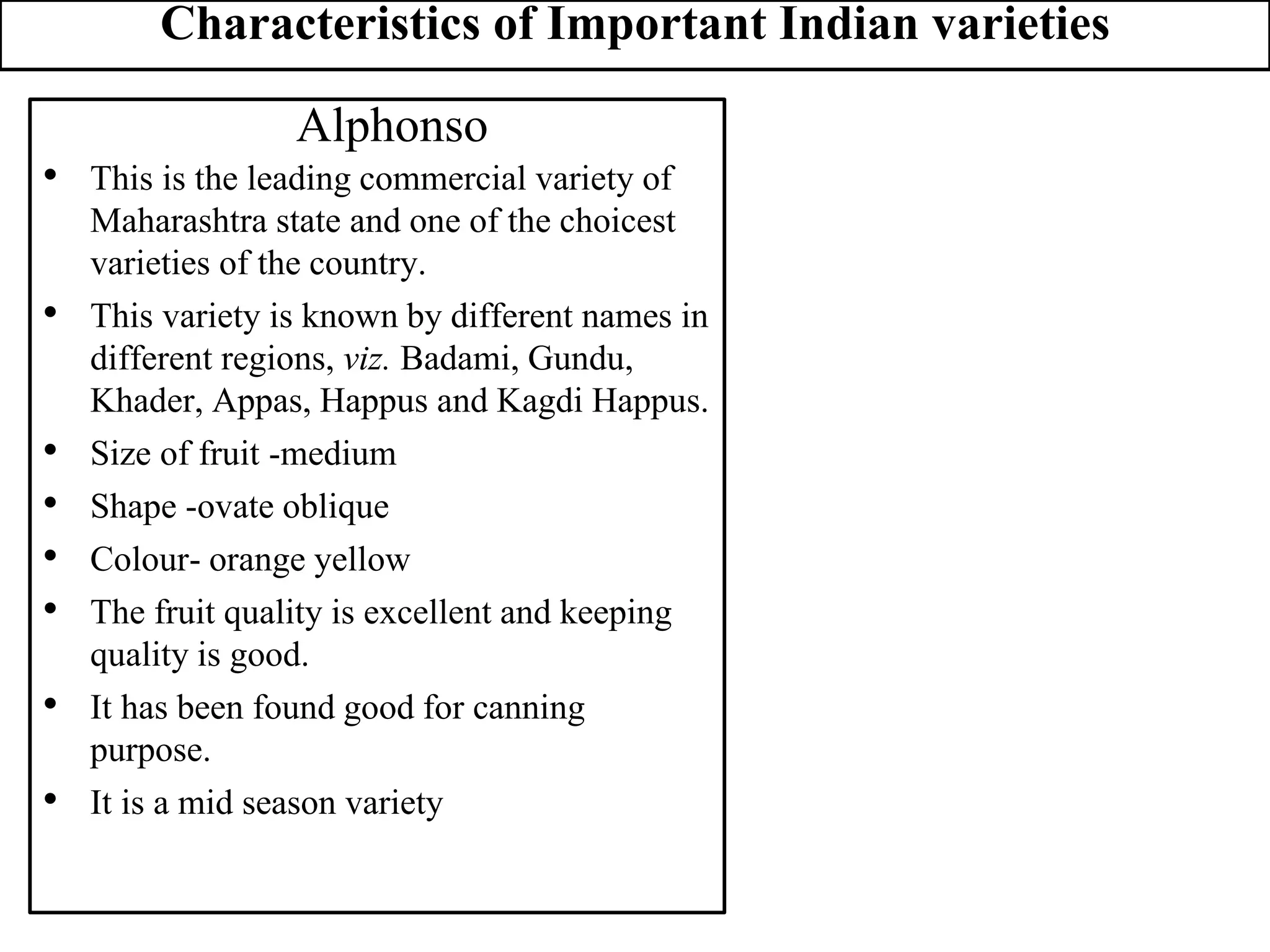 Characteristics of Important Indian varieties
Alphonso
• This is the leading commercial variety of
Maharashtra state and one of the choicest
varieties of the country.
• This variety is known by different names in
different regions, viz. Badami, Gundu,
Khader, Appas, Happus and Kagdi Happus.
• Size of fruit -medium
• Shape -ovate oblique
• Colour- orange yellow
• The fruit quality is excellent and keeping
quality is good.
• It has been found good for canning
purpose.
• It is a mid season variety
 