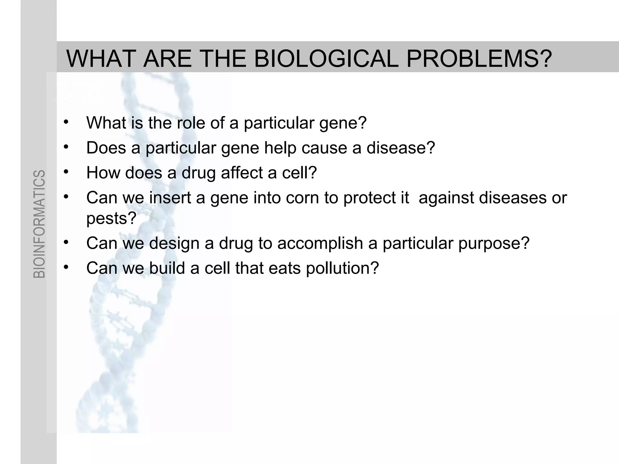 BIOINFORMATICS
WHAT ARE THE BIOLOGICAL PROBLEMS?
• What is the role of a particular gene?
• Does a particular gene help cause a disease?
• How does a drug affect a cell?
• Can we insert a gene into corn to protect it against diseases or
pests?
• Can we design a drug to accomplish a particular purpose?
• Can we build a cell that eats pollution?
 