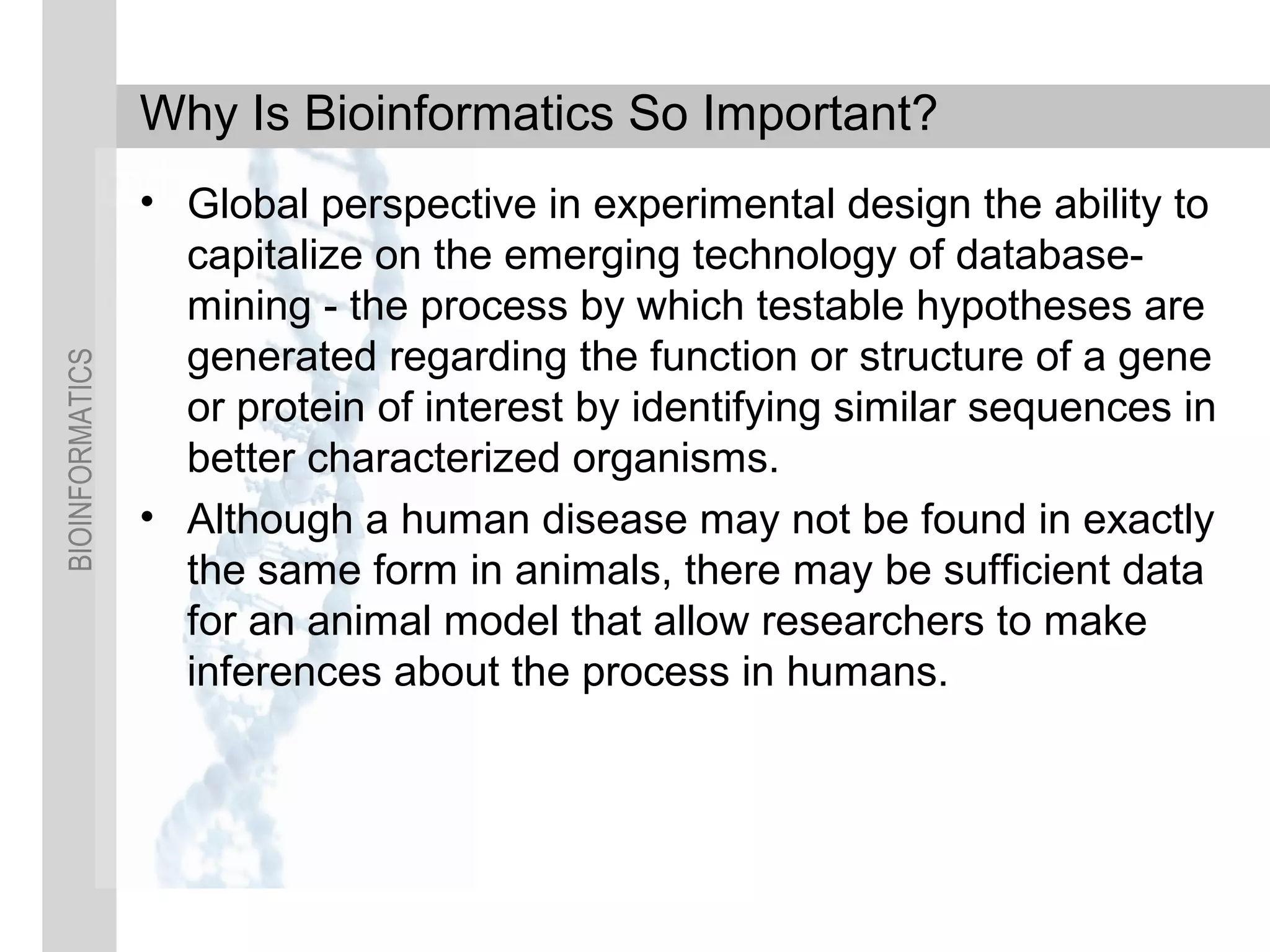 BIOINFORMATICS
Why Is Bioinformatics So Important?
• Global perspective in experimental design the ability to
capitalize on the emerging technology of database-
mining - the process by which testable hypotheses are
generated regarding the function or structure of a gene
or protein of interest by identifying similar sequences in
better characterized organisms.
• Although a human disease may not be found in exactly
the same form in animals, there may be sufficient data
for an animal model that allow researchers to make
inferences about the process in humans.
 