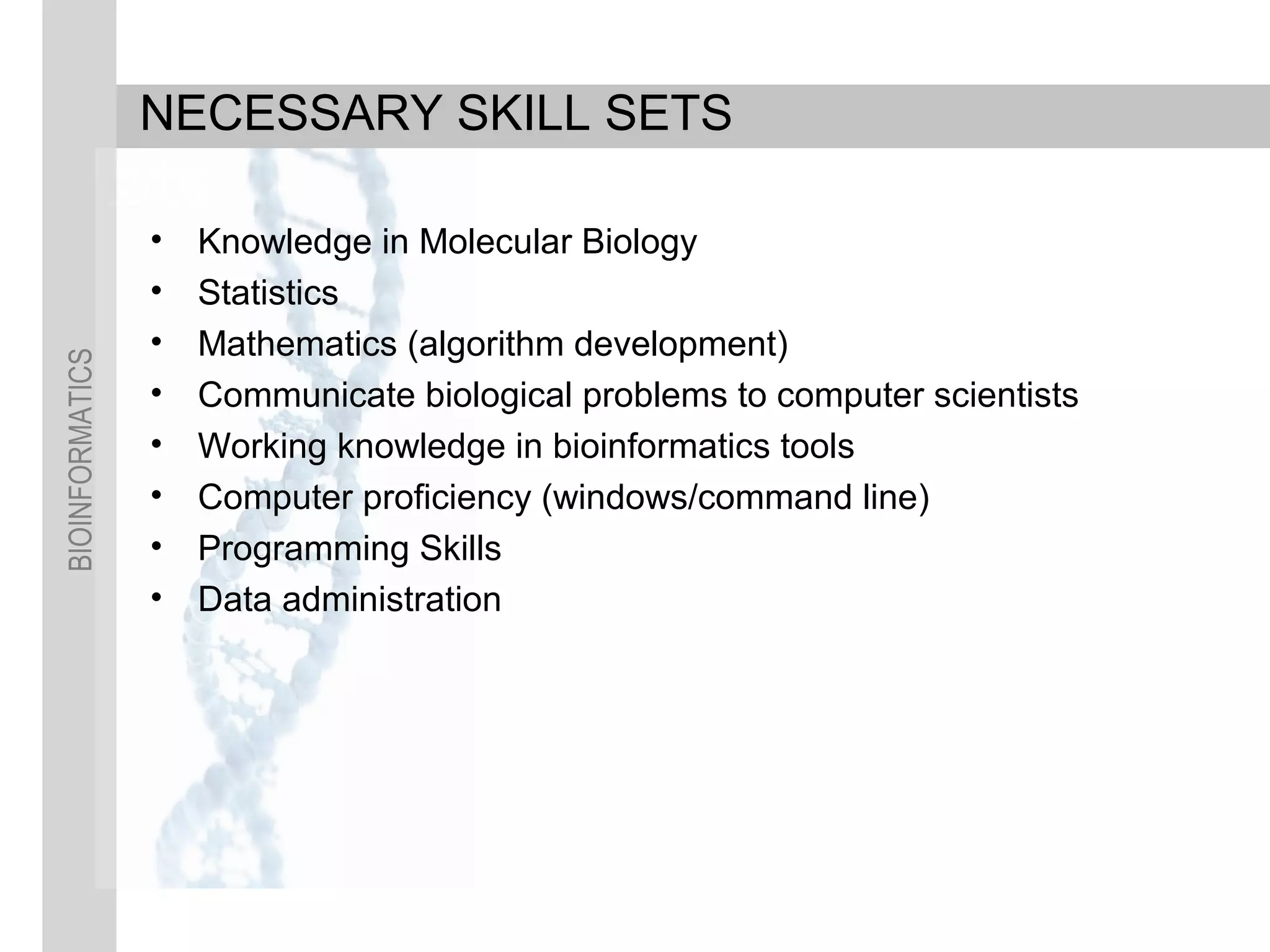 BIOINFORMATICS
NECESSARY SKILL SETS
• Knowledge in Molecular Biology
• Statistics
• Mathematics (algorithm development)
• Communicate biological problems to computer scientists
• Working knowledge in bioinformatics tools
• Computer proficiency (windows/command line)
• Programming Skills
• Data administration
 