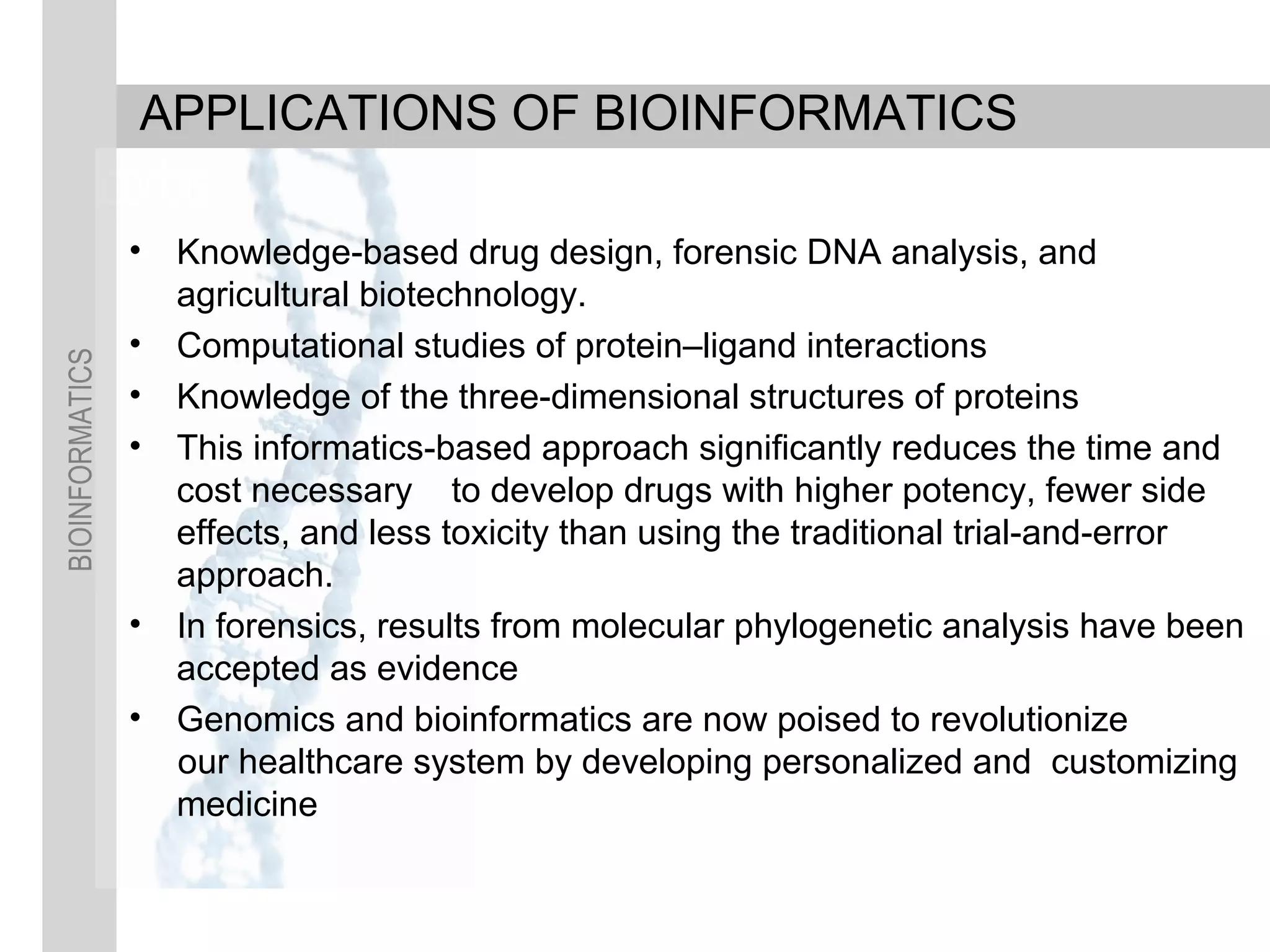 BIOINFORMATICS
APPLICATIONS OF BIOINFORMATICS
• Knowledge-based drug design, forensic DNA analysis, and
agricultural biotechnology.
• Computational studies of protein–ligand interactions
• Knowledge of the three-dimensional structures of proteins
• This informatics-based approach significantly reduces the time and
cost necessary to develop drugs with higher potency, fewer side
effects, and less toxicity than using the traditional trial-and-error
approach.
• In forensics, results from molecular phylogenetic analysis have been
accepted as evidence
• Genomics and bioinformatics are now poised to revolutionize
our healthcare system by developing personalized and customizing
medicine
 