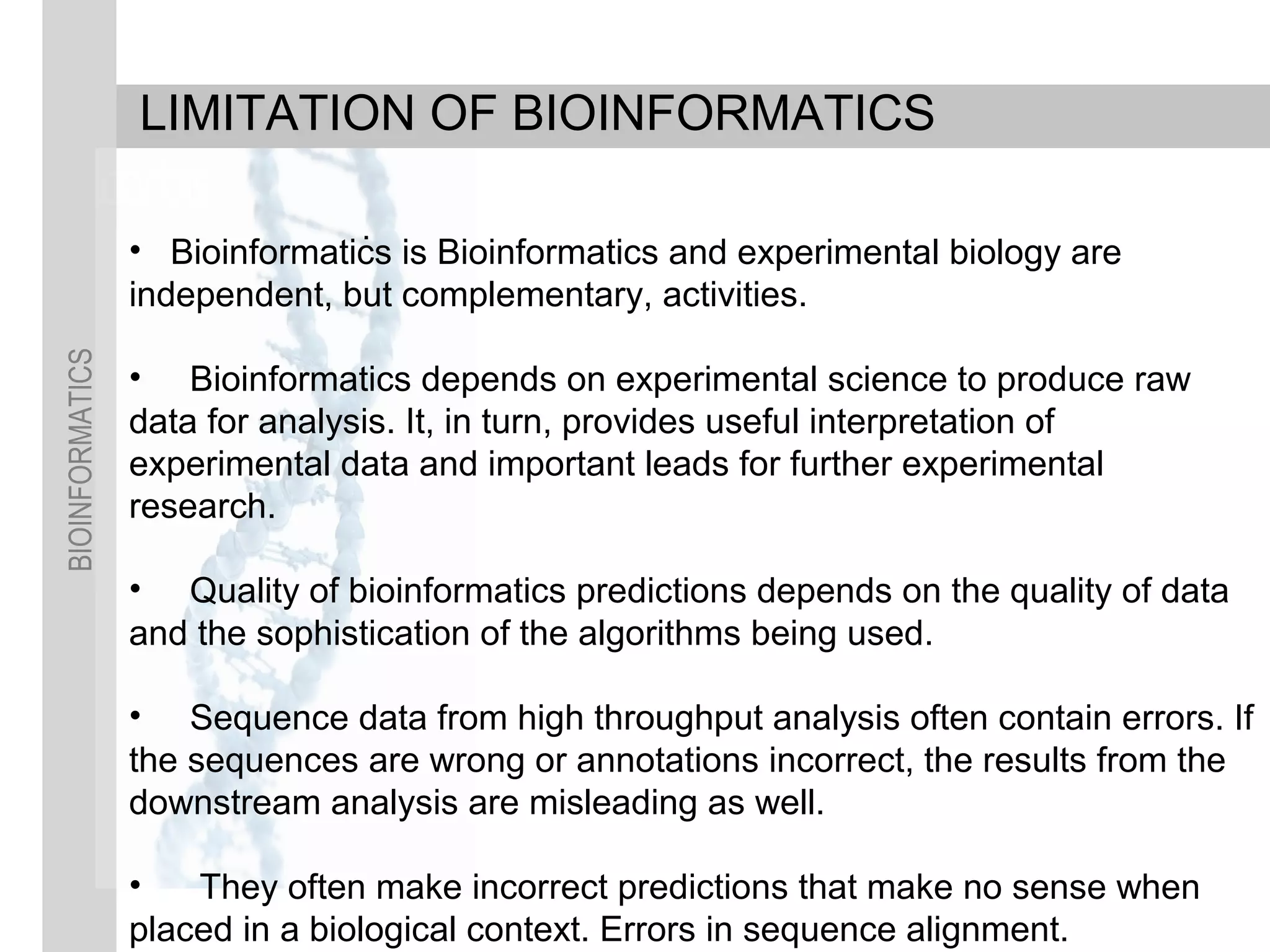 BIOINFORMATICS
.
LIMITATION OF BIOINFORMATICS
• Bioinformatics is Bioinformatics and experimental biology are
independent, but complementary, activities.
• Bioinformatics depends on experimental science to produce raw
data for analysis. It, in turn, provides useful interpretation of
experimental data and important leads for further experimental
research.
• Quality of bioinformatics predictions depends on the quality of data
and the sophistication of the algorithms being used.
• Sequence data from high throughput analysis often contain errors. If
the sequences are wrong or annotations incorrect, the results from the
downstream analysis are misleading as well.
• They often make incorrect predictions that make no sense when
placed in a biological context. Errors in sequence alignment.
 
