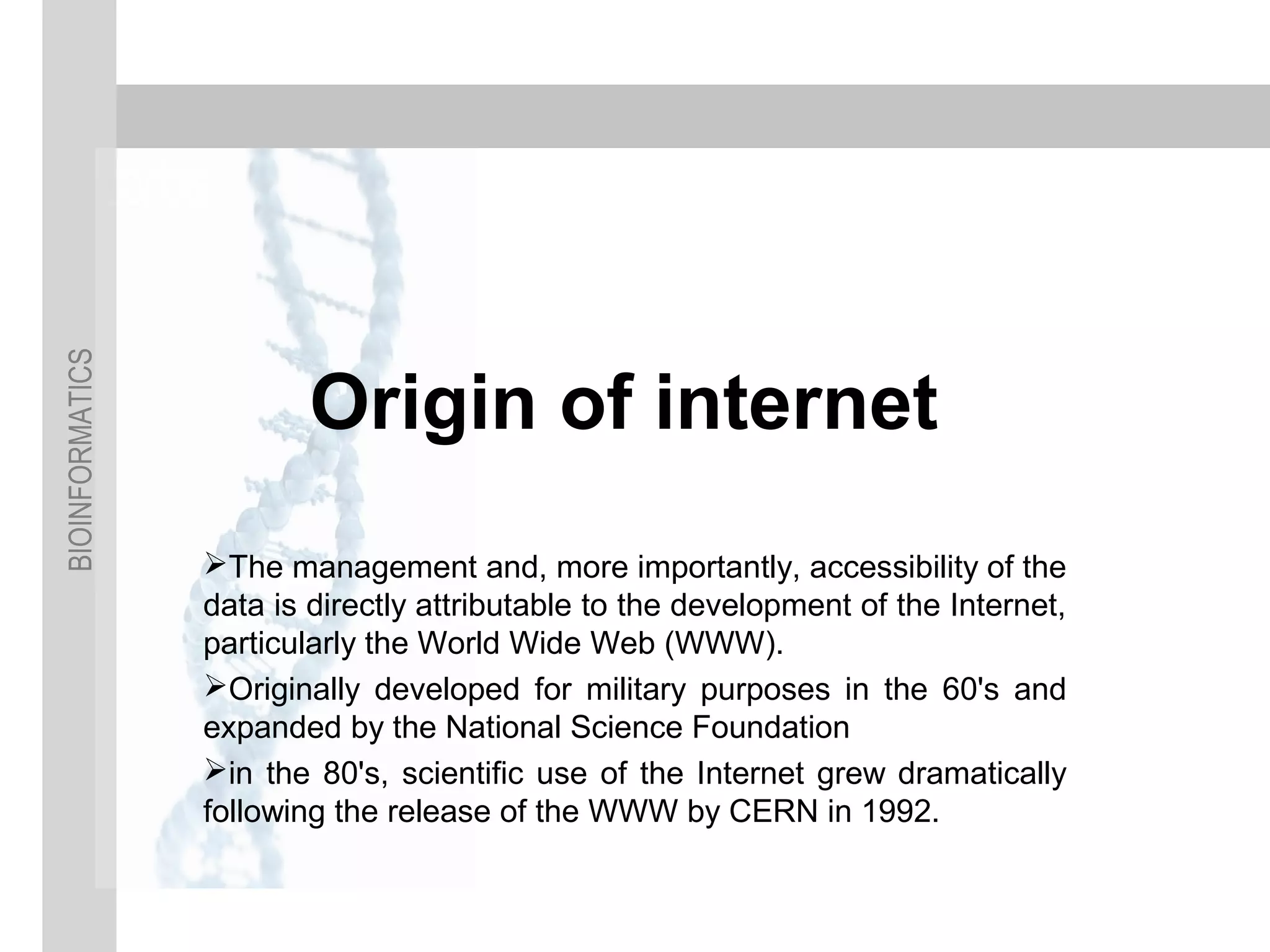 BIOINFORMATICS
Origin of internet
The management and, more importantly, accessibility of the
data is directly attributable to the development of the Internet,
particularly the World Wide Web (WWW).
Originally developed for military purposes in the 60's and
expanded by the National Science Foundation
in the 80's, scientific use of the Internet grew dramatically
following the release of the WWW by CERN in 1992.
 