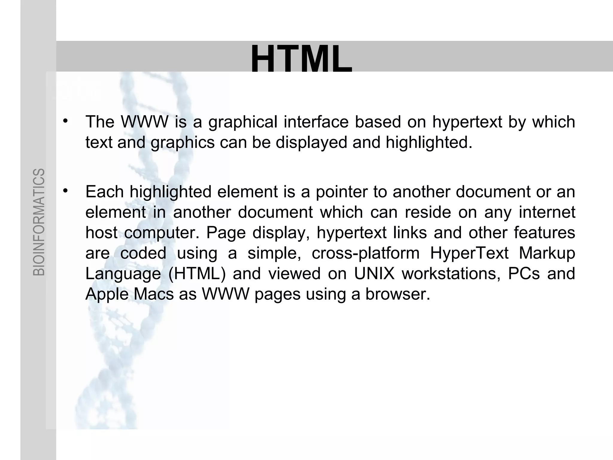 BIOINFORMATICS
HTML
• The WWW is a graphical interface based on hypertext by which
text and graphics can be displayed and highlighted.
• Each highlighted element is a pointer to another document or an
element in another document which can reside on any internet
host computer. Page display, hypertext links and other features
are coded using a simple, cross-platform HyperText Markup
Language (HTML) and viewed on UNIX workstations, PCs and
Apple Macs as WWW pages using a browser.
 