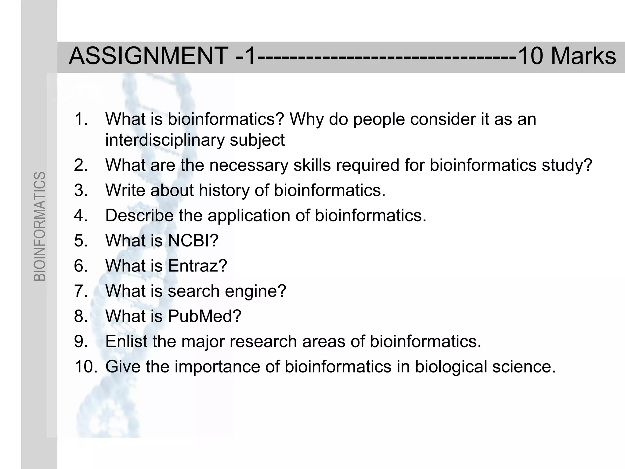 BIOINFORMATICS
ASSIGNMENT -1--------------------------------10 Marks
1. What is bioinformatics? Why do people consider it as an
interdisciplinary subject
2. What are the necessary skills required for bioinformatics study?
3. Write about history of bioinformatics.
4. Describe the application of bioinformatics.
5. What is NCBI?
6. What is Entraz?
7. What is search engine?
8. What is PubMed?
9. Enlist the major research areas of bioinformatics.
10. Give the importance of bioinformatics in biological science.
 