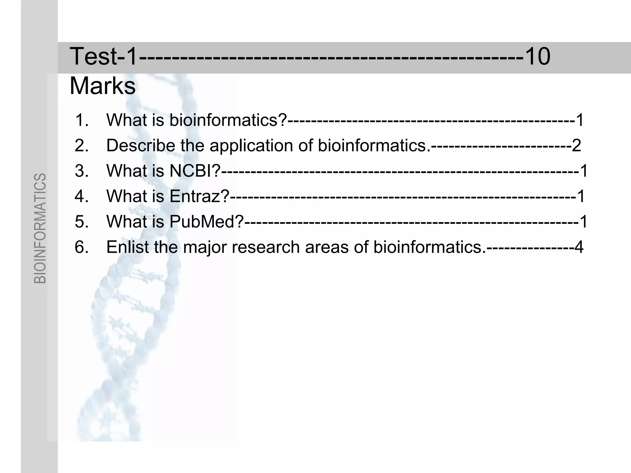 BIOINFORMATICS
Test-1-----------------------------------------------10
Marks
1. What is bioinformatics?-------------------------------------------------1
2. Describe the application of bioinformatics.------------------------2
3. What is NCBI?-------------------------------------------------------------1
4. What is Entraz?-----------------------------------------------------------1
5. What is PubMed?---------------------------------------------------------1
6. Enlist the major research areas of bioinformatics.---------------4
 