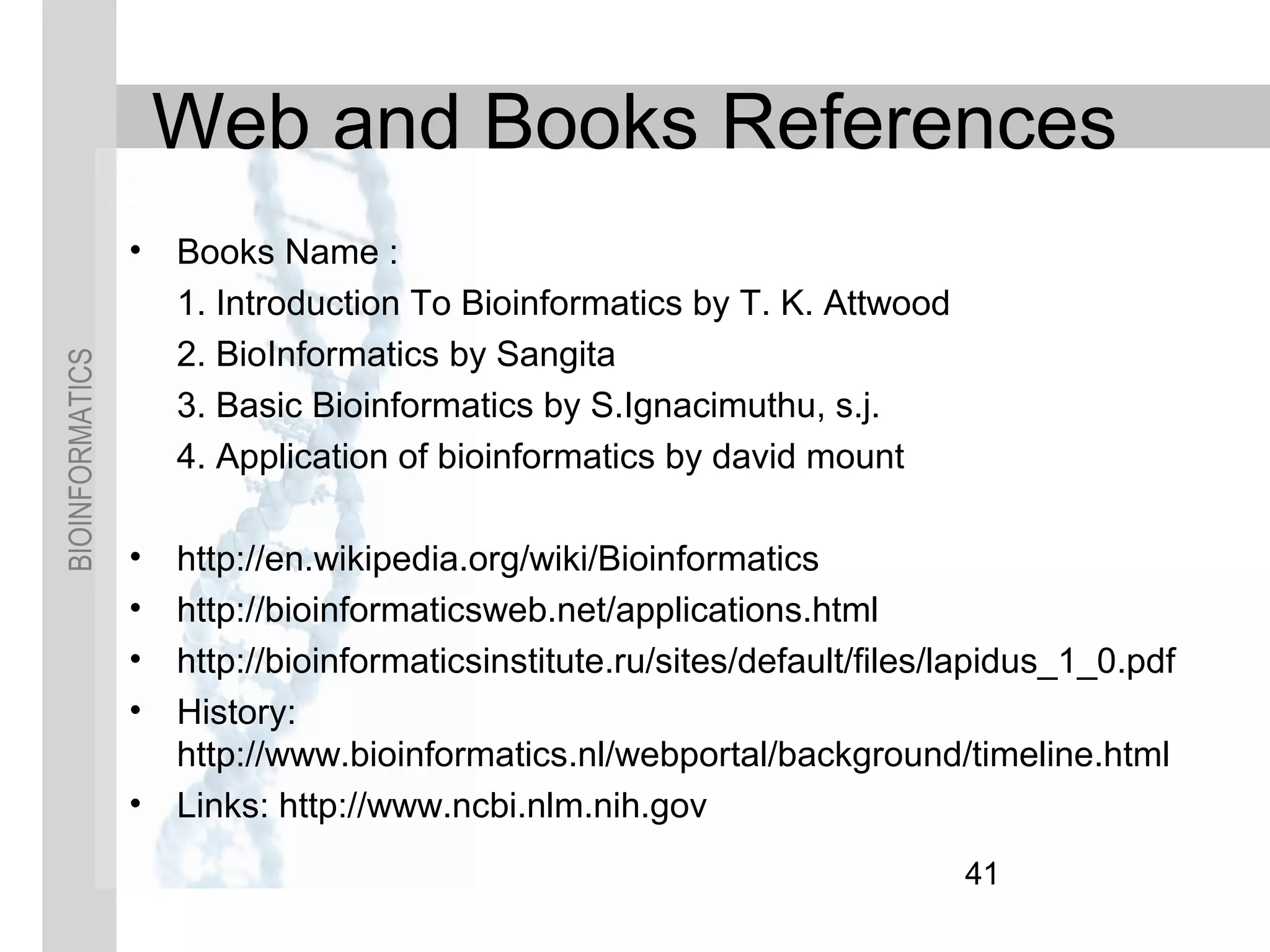 BIOINFORMATICS
Web and Books References
• Books Name :
1. Introduction To Bioinformatics by T. K. Attwood
2. BioInformatics by Sangita
3. Basic Bioinformatics by S.Ignacimuthu, s.j.
4. Application of bioinformatics by david mount
• http://en.wikipedia.org/wiki/Bioinformatics
• http://bioinformaticsweb.net/applications.html
• http://bioinformaticsinstitute.ru/sites/default/files/lapidus_1_0.pdf
• History:
http://www.bioinformatics.nl/webportal/background/timeline.html
• Links: http://www.ncbi.nlm.nih.gov
41
 