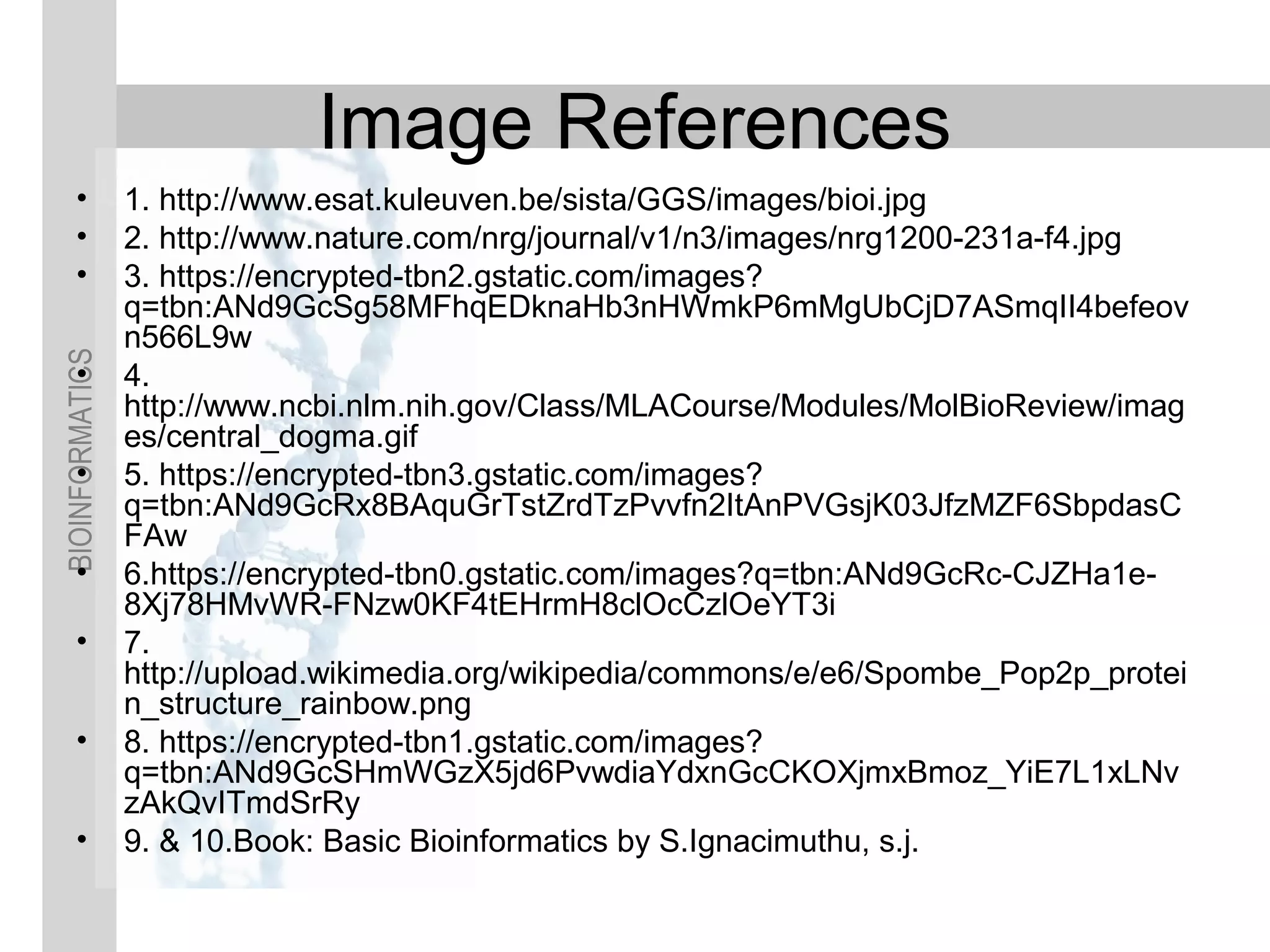 BIOINFORMATICS
Image References
• 1. http://www.esat.kuleuven.be/sista/GGS/images/bioi.jpg
• 2. http://www.nature.com/nrg/journal/v1/n3/images/nrg1200-231a-f4.jpg
• 3. https://encrypted-tbn2.gstatic.com/images?
q=tbn:ANd9GcSg58MFhqEDknaHb3nHWmkP6mMgUbCjD7ASmqII4befeov
n566L9w
• 4.
http://www.ncbi.nlm.nih.gov/Class/MLACourse/Modules/MolBioReview/imag
es/central_dogma.gif
• 5. https://encrypted-tbn3.gstatic.com/images?
q=tbn:ANd9GcRx8BAquGrTstZrdTzPvvfn2ItAnPVGsjK03JfzMZF6SbpdasC
FAw
• 6.https://encrypted-tbn0.gstatic.com/images?q=tbn:ANd9GcRc-CJZHa1e-
8Xj78HMvWR-FNzw0KF4tEHrmH8clOcCzlOeYT3i
• 7.
http://upload.wikimedia.org/wikipedia/commons/e/e6/Spombe_Pop2p_protei
n_structure_rainbow.png
• 8. https://encrypted-tbn1.gstatic.com/images?
q=tbn:ANd9GcSHmWGzX5jd6PvwdiaYdxnGcCKOXjmxBmoz_YiE7L1xLNv
zAkQvITmdSrRy
• 9. & 10.Book: Basic Bioinformatics by S.Ignacimuthu, s.j.
 