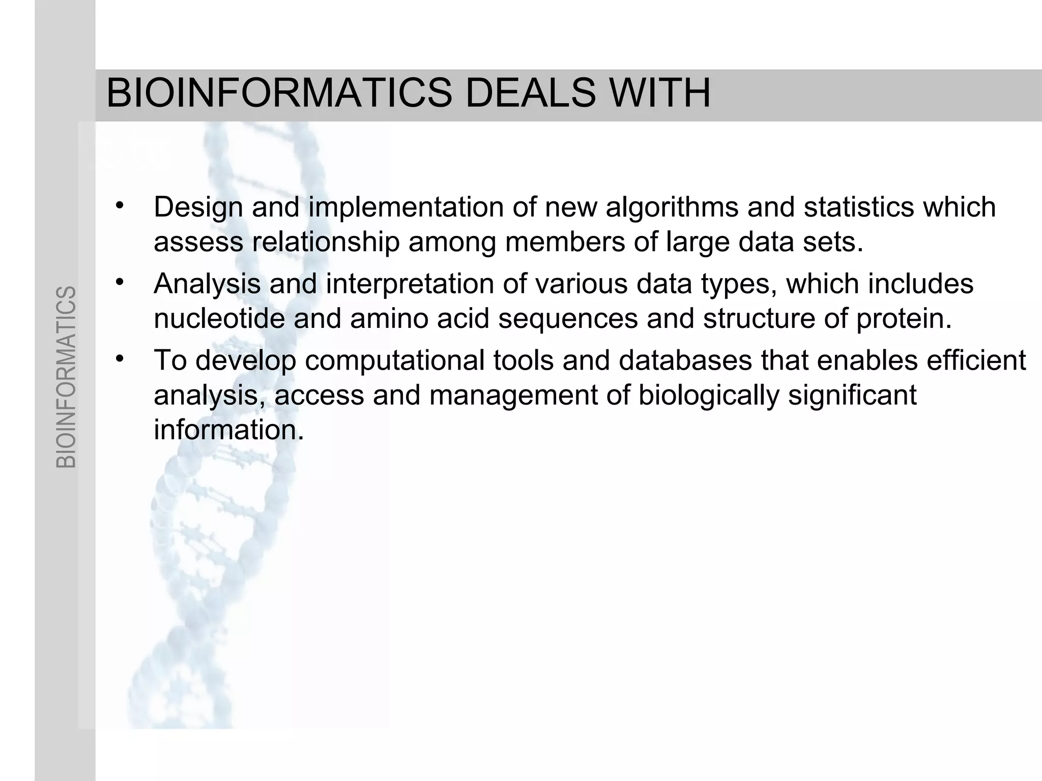 BIOINFORMATICS
BIOINFORMATICS DEALS WITH
• Design and implementation of new algorithms and statistics which
assess relationship among members of large data sets.
• Analysis and interpretation of various data types, which includes
nucleotide and amino acid sequences and structure of protein.
• To develop computational tools and databases that enables efficient
analysis, access and management of biologically significant
information.
 