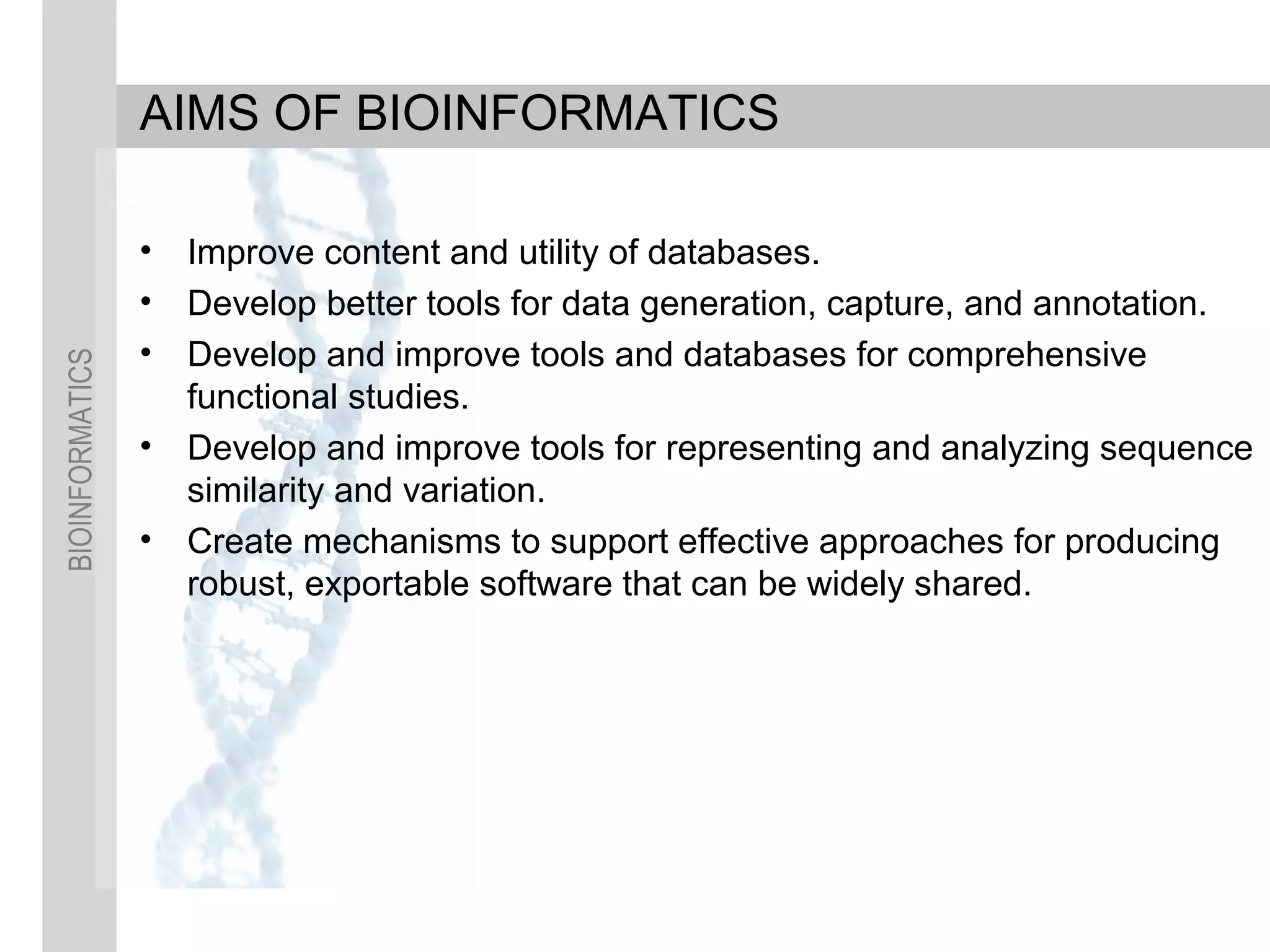 BIOINFORMATICS
AIMS OF BIOINFORMATICS
• Improve content and utility of databases.
• Develop better tools for data generation, capture, and annotation.
• Develop and improve tools and databases for comprehensive
functional studies.
• Develop and improve tools for representing and analyzing sequence
similarity and variation.
• Create mechanisms to support effective approaches for producing
robust, exportable software that can be widely shared.
 