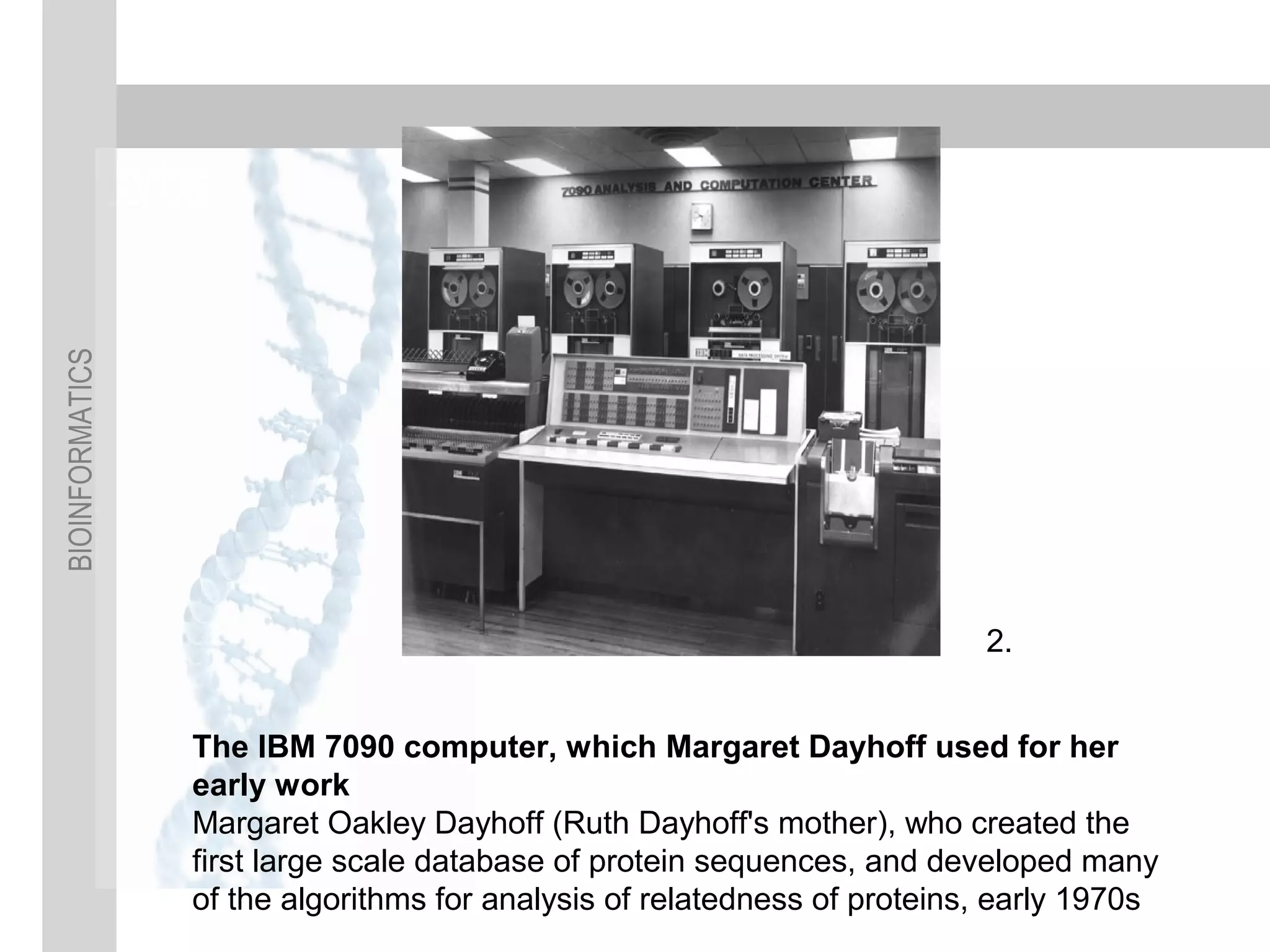 BIOINFORMATICS
The IBM 7090 computer, which Margaret Dayhoff used for her
early work
Margaret Oakley Dayhoff (Ruth Dayhoff's mother), who created the
first large scale database of protein sequences, and developed many
of the algorithms for analysis of relatedness of proteins, early 1970s
2.
 