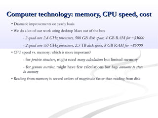 Computer technology: memory, CPU speed, costComputer technology: memory, CPU speed, cost
• Dramatic improvements on yearly basis
• We do a lot of our work using desktop Macs out of the box
- 2 quad core 2.8 GHz processors, 500 GB disk space, 4 GB RAM for ~$3000
- 2 quad core 3.0 GHz processors, 2.5 TB disk space, 8 GB RAM for ~$6000
• CPU speed vs. memory: which is more important?
- for protein structure, might need many calculations but limited memory
- for genome searches, might have few calculations but huge amounts to store
in memory
• Reading from memory is several orders of magnitude faster than reading from disk
 