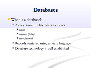 DatabasesDatabases
 What is a database?What is a database?
 A collection of related data elementsA collection of related data elements
 tablestables
 columns (fields)columns (fields)
 rows (records)rows (records)
 Records retrieved using a query languageRecords retrieved using a query language
 Database technology is well establishedDatabase technology is well established
 