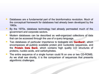  Databases are a fundamental part of the bioinformatics revolution. Much ofDatabases are a fundamental part of the bioinformatics revolution. Much of
the conceptual framework for databases had already been developed by thethe conceptual framework for databases had already been developed by the
1960s.1960s.
 By the 1970s, database technology had already permeated much of theBy the 1970s, database technology had already permeated much of the
government and corporate sectors.government and corporate sectors.
 Modern databases can be described as well-organized collections of dataModern databases can be described as well-organized collections of data
that can be accessed through the use of a query language.that can be accessed through the use of a query language.
 Two databases of particular importance to biologists areTwo databases of particular importance to biologists are GenBankGenBank®®
, which, which
encompasses all publicly available protein and nucleotide sequences, andencompasses all publicly available protein and nucleotide sequences, and
thethe Protein Data BankProtein Data Bank, which contains high quality 3-D structures of, which contains high quality 3-D structures of
proteins, nucleic acids, and carbohydrates.proteins, nucleic acids, and carbohydrates.
 The entire sequence of a single human could fit on one or two CD-ROMS.The entire sequence of a single human could fit on one or two CD-ROMS.
As we shall see shortly, it is the comparison of sequences that presentsAs we shall see shortly, it is the comparison of sequences that presents
algorithmic challenges.algorithmic challenges.
 