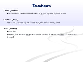 Tables (entitites)
•basic elements of information to track, e.g., gene, organism, sequence, citation
Columns (fields)
•attributes of tables, e.g. for citation table, title, journal, volume, author
Rows (records)
•actual data
•whereas fields describe what data is stored, the rows of a table are where the actual data
is stored
DatabasesDatabases
 