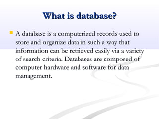 What is database?What is database?
 A database is a computerized records used toA database is a computerized records used to
store and organize data in such a way thatstore and organize data in such a way that
information can be retrieved easily via a varietyinformation can be retrieved easily via a variety
of search criteria. Databases are composed ofof search criteria. Databases are composed of
computer hardware and software for datacomputer hardware and software for data
management.management.
 