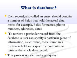 What is database?What is database?
 Each record, also called an entry, should containEach record, also called an entry, should contain
a number of ﬁelds that hold the actual dataa number of ﬁelds that hold the actual data
items, for example, ﬁelds for names, phoneitems, for example, ﬁelds for names, phone
numbers, addresses, dates.numbers, addresses, dates.
 To retrieve a particular record from theTo retrieve a particular record from the
database, a user can specify a particular piece ofdatabase, a user can specify a particular piece of
information, called value, to be found in ainformation, called value, to be found in a
particular ﬁeld and expect the computer toparticular ﬁeld and expect the computer to
retrieve the whole data record.retrieve the whole data record.
 This process is called making a queryThis process is called making a query
 