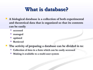 What is database?What is database?
 A biological database is a collection of both experimentalA biological database is a collection of both experimental
and theoretical data that is organized so that its contentsand theoretical data that is organized so that its contents
can be easilycan be easily
 accessedaccessed
 managedmanaged
 updatedupdated
 RetrievedRetrieved
 The activity of preparing a database can be divided in to:The activity of preparing a database can be divided in to:
 Collection of data in a form which can be easily accessedCollection of data in a form which can be easily accessed
 Making it available to a multi-user systemMaking it available to a multi-user system
 