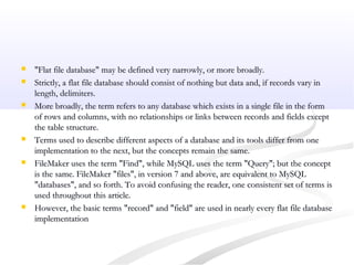 "Flat file database" may be defined very narrowly, or more broadly."Flat file database" may be defined very narrowly, or more broadly.
 Strictly, a flat file database should consist of nothing but data and, if records vary inStrictly, a flat file database should consist of nothing but data and, if records vary in
length, delimiters.length, delimiters.
 More broadly, the term refers to any database which exists in a single file in the formMore broadly, the term refers to any database which exists in a single file in the form
of rows and columns, with no relationships or links between records and fields exceptof rows and columns, with no relationships or links between records and fields except
the table structure.the table structure.
 Terms used to describe different aspects of a database and its tools differ from oneTerms used to describe different aspects of a database and its tools differ from one
implementation to the next, but the concepts remain the same.implementation to the next, but the concepts remain the same.
 FileMaker uses the term "Find", while MySQL uses the term "Query"; but the conceptFileMaker uses the term "Find", while MySQL uses the term "Query"; but the concept
is the same. FileMaker "files", in version 7 and above, are equivalent to MySQLis the same. FileMaker "files", in version 7 and above, are equivalent to MySQL
"databases", and so forth. To avoid confusing the reader, one consistent set of terms is"databases", and so forth. To avoid confusing the reader, one consistent set of terms is
used throughout this article.used throughout this article.
 However, the basic terms "record" and "field" are used in nearly every flat file databaseHowever, the basic terms "record" and "field" are used in nearly every flat file database
implementationimplementation
 