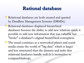 Rational databaseRational database
 Relational databases are both created and queriedRelational databases are both created and queried
by DataBase Management Systems (DBMSs).by DataBase Management Systems (DBMSs).
 Relational databases displaced hierarchicalRelational databases displaced hierarchical
databases because the ability to add new relations made itdatabases because the ability to add new relations made it
possible to add new information that was valuable butpossible to add new information that was valuable but
"broke" a database's original hierarchical conception."broke" a database's original hierarchical conception.
 The trend continues as a networked planet and socialThe trend continues as a networked planet and social
media create the world of "big data" which is largermedia create the world of "big data" which is larger
and less structured than the datasets and tasks thatand less structured than the datasets and tasks that
relational databases handle well (it is instructive torelational databases handle well (it is instructive to
compareHadoop).compareHadoop).
 