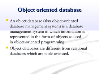 Object oriented databaseObject oriented database
 An object database (also object-orientedAn object database (also object-oriented
database management system) is a databasedatabase management system) is a database
management system in which information ismanagement system in which information is
represented in the form of objects as usedrepresented in the form of objects as used
in object-oriented programming.in object-oriented programming.
 Object databases are different from relationalObject databases are different from relational
databases which are table-oriented.databases which are table-oriented.
 