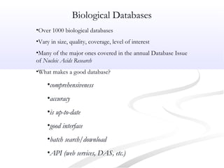 Biological Databases
•Over 1000 biological databases
•Vary in size, quality, coverage, level of interest
•Many of the major ones covered in the annual Database Issue
of Nucleic Acids Research
•What makes a good database?
•comprehensiveness
•accuracy
•is up-to-date
•good interface
•batch search/download
•API (web services, DAS, etc.)
 