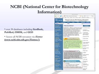 NCBI (National Center for Biotechnology
Information)
• over 30 databases including GenBank,
PubMed, OMIM, and GEO
• Access all NCBI resources via Entrez
(www.ncbi.nlm.nih.gov/Entrez/)
 
