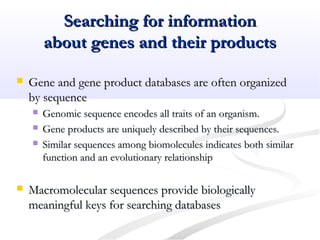 Searching for informationSearching for information
about genes and their productsabout genes and their products
 Gene and gene product databases are often organizedGene and gene product databases are often organized
by sequenceby sequence
 Genomic sequence encodes all traits of an organism.Genomic sequence encodes all traits of an organism.
 Gene products are uniquely described by their sequences.Gene products are uniquely described by their sequences.
 Similar sequences among biomolecules indicates both similarSimilar sequences among biomolecules indicates both similar
function and an evolutionary relationshipfunction and an evolutionary relationship
 Macromolecular sequences provide biologicallyMacromolecular sequences provide biologically
meaningful keys for searching databasesmeaningful keys for searching databases
 
