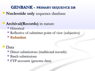 GENBANK -GENBANK - PRIMARY SEQUENCE DBPRIMARY SEQUENCE DB
 Nucleotide onlyNucleotide only sequence databasesequence database
 Archival(Records)Archival(Records) in naturein nature
 HistoricalHistorical
 Reflective of submitter point of view (subjective)Reflective of submitter point of view (subjective)
 RedundantRedundant
 DataData
 Direct submissions (traditional records)Direct submissions (traditional records)
 Batch submissionsBatch submissions
 FTP accounts (genome data)FTP accounts (genome data)
 