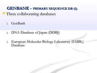 GENBANK -GENBANK - PRIMARY SEQUENCE DB (2)PRIMARY SEQUENCE DB (2)
 Three collaborating databasesThree collaborating databases
1.1. GenBankGenBank
2.2. DNA Database of Japan (DDBJ)DNA Database of Japan (DDBJ)
3.3. European Molecular Biology Laboratory (EMBL)European Molecular Biology Laboratory (EMBL)
DatabaseDatabase
 