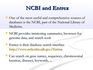 NCBI and EntrezNCBI and Entrez
 One of the most useful and comprehensive sources ofOne of the most useful and comprehensive sources of
databases is the NCBI, part of the National Library ofdatabases is the NCBI, part of the National Library of
Medicine.Medicine.
 NCBI provides interesting summaries, browsers forNCBI provides interesting summaries, browsers for
genome data, and search toolsgenome data, and search tools
 Entrez is their database search interfaceEntrez is their database search interface
http://www.ncbi.nlm.nih.gov/Entrezhttp://www.ncbi.nlm.nih.gov/Entrez
 Can search on gene names, sequences, chromosomalCan search on gene names, sequences, chromosomal
location, diseases, keywords, ...location, diseases, keywords, ...
 