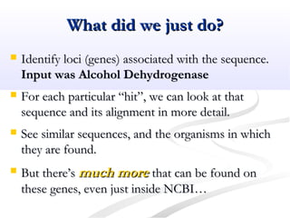 What did we just do?What did we just do?
 Identify loci (genes) associated with the sequence.Identify loci (genes) associated with the sequence.
Input was Alcohol DehydrogenaseInput was Alcohol Dehydrogenase
 For each particular “hit”, we can look at thatFor each particular “hit”, we can look at that
sequence and its alignment in more detail.sequence and its alignment in more detail.
 See similar sequences, and the organisms in whichSee similar sequences, and the organisms in which
they are found.they are found.
 But there’sBut there’s much moremuch more that can be found onthat can be found on
these genes, even just inside NCBI…these genes, even just inside NCBI…
 