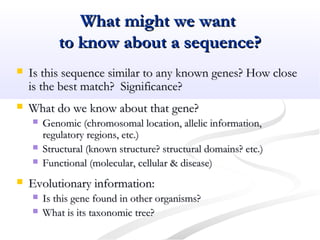What might we wantWhat might we want
to know about a sequence?to know about a sequence?
 Is this sequence similar to any known genes? How closeIs this sequence similar to any known genes? How close
is the best match? Significance?is the best match? Significance?
 What do we know about that gene?What do we know about that gene?
 Genomic (chromosomal location, allelic information,Genomic (chromosomal location, allelic information,
regulatory regions, etc.)regulatory regions, etc.)
 Structural (known structure? structural domains? etc.)Structural (known structure? structural domains? etc.)
 Functional (molecular, cellular & disease)Functional (molecular, cellular & disease)
 Evolutionary information:Evolutionary information:
 Is this gene found in other organisms?Is this gene found in other organisms?
 What is its taxonomic tree?What is its taxonomic tree?
 