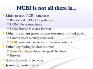 NCBI is not all there is...NCBI is not all there is...
 Links to non-NCBI databasesLinks to non-NCBI databases
 Reactome & KEGG for pathwaysReactome & KEGG for pathways
 HGNC for nomenclatureHGNC for nomenclature
 UCSC Human Genome BrowserUCSC Human Genome Browser
 Other important gene/protein resources not linked to:Other important gene/protein resources not linked to:
 UniProt (most carefully annotated)UniProt (most carefully annotated)
 PDBPDB (main macromolecular structure repository)(main macromolecular structure repository)
 Other key biological data sourcesOther key biological data sources
 Gene OntologyGene Ontology/Open Biological Ontologies/Open Biological Ontologies
 EnzymeEnzyme
 Scientific society: iscb.orgScientific society: iscb.org
 Journals, Conferences…Journals, Conferences…
 