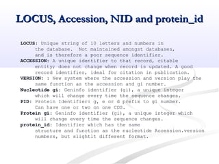 LOCUS, Accession, NID and protein_idLOCUS, Accession, NID and protein_id
LOCUS: Unique string of 10 letters and numbers in
the database. Not maintained amongst databases,
and is therefore a poor sequence identifier.
ACCESSION: A unique identifier to that record, citable
entity; does not change when record is updated. A good
record identifier, ideal for citation in publication.
VERSION: : New system where the accession and version play the
same function as the accession and gi number.
Nucleotide gi: Geninfo identifier (gi), a unique integer
which will change every time the sequence changes.
PID: Protein Identifier: g, e or d prefix to gi number.
Can have one or two on one CDS.
Protein gi: Geninfo identifier (gi), a unique integer which
will change every time the sequence changes.
protein_id: Identifier which has the same
structure and function as the nucleotide Accession.version
numbers, but slightlt different format.
 
