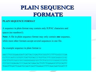 PLAIN SEQUENCE FORMAT
A sequence in plain format may contain only IUPAC characters and
spaces (no numbers!).
Note: A file in plain sequence format may only contain one sequence,
while most other formats accept several sequences in one file.
An example sequence in plain format is:
AACCTGCGGAAGGATCATTACCGAGTGCGGGTCCTTTGGGCCCAA
CCTCCCATCCGTGTCTATTGTACCCTGTTGCTTCGGCGGGCCCGC
CGCTTGTCGGCCGCCGGGGGGGCGCCTCTGCCCCCCGGGCCCGTG
CCCGCCGGAGACCCCAACACGAACACTGTCTGAAAGCGTGCAGTC
TGAGTTGATTGAATGCAATCAGTTAAAACTTTCAACAATGGATCT
PLAIN SEQUENCEPLAIN SEQUENCE
FORMATEFORMATE
 