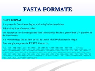 FASTA FORMATEFASTA FORMATE
FASTA FORMAT
A sequence in Fasta format begins with a single-line description,
followed by lines of sequence data.
The description line is distinguished from the sequence data by a greater-than (">") symbol in
the first column.
It is recommended that all lines of text be shorter than 80 characters in length
An example sequence in FASTA format is:
>U03518 Aspergillus awamori internal transcribed spacer 1 (ITS1)
AACCTGCGGAAGGATCATTACCGAGTGCGGGTCCTTTGGGCCCAACCTCCCATCCGTGTCTATTGTACCC
TGTTGCTTCGGCGGGCCCGCCGCTTGTCGGCCGCCGGGGGGGCGCCTCTGCCCCCCGGGCCCGTGCCCGC
CGGAGACCCCAACACGAACACTGTCTGAAAGCGTGCAGTCTGAGTTGATTGAATGCAATCAGTTAAAACT
TTCAACAATGGATCTCTTGGTTCCGGC
 
