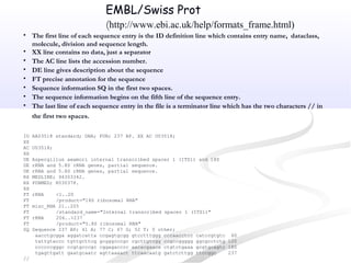 • The first line of each sequence entry is the ID definition line which contains entry name, dataclass,
molecule, division and sequence length.
• XX line contains no data, just a separator
• The AC line lists the accession number.
• DE line gives description about the sequence
• FT precise annotation for the sequence
• Sequence information SQ in the first two spaces.
• The sequence information begins on the fifth line of the sequence entry.
• The last line of each sequence entry in the file is a terminator line which has the two characters // in
the first two spaces.
ID AA03518 standard; DNA; FUN; 237 BP. XX AC U03518;
XX
AC U03518;
XX
DE Aspergillus awamori internal transcribed spacer 1 (ITS1) and 18S
DE rRNA and 5.8S rRNA genes, partial sequence.
DE rRNA and 5.8S rRNA genes, partial sequence.
RX MEDLINE; 94303342.
RX PUBMED; 8030378.
XX
FT rRNA <1..20
FT /product="18S ribosomal RNA"
FT misc_RNA 21..205
FT /standard_name="Internal transcribed spacer 1 (ITS1)"
FT rRNA 206..>237
FT /product="5.8S ribosomal RNA"
SQ Sequence 237 BP; 41 A; 77 C; 67 G; 52 T; 0 other;
aacctgcgga aggatcatta ccgagtgcgg gtcctttggg cccaacctcc catccgtgtc 60
tattgtaccc tgttgcttcg gcgggcccgc cgcttgtcgg ccgccggggg ggcgcctctg 120
ccccccgggc ccgtgcccgc cggagacccc aacacgaaca ctgtctgaaa gcgtgcagtc 180
tgagttgatt gaatgcaatc agttaaaact ttcaacaatg gatctcttgg ttccggc 237
//
EMBL/Swiss Prot
(http://www.ebi.ac.uk/help/formats_frame.html)
 