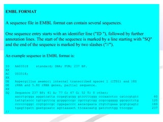 EMBL FORMAT
A sequence file in EMBL format can contain several sequences.
One sequence entry starts with an identifier line ("ID "), followed by further
annotation lines. The start of the sequence is marked by a line starting with "SQ"
and the end of the sequence is marked by two slashes ("//").
An example sequence in EMBL format is:
ID AA03518 standard; DNA; FUN; 237 BP.
XX
AC U03518;
XX
DE Aspergillus awamori internal transcribed spacer 1 (ITS1) and 18S
DE rRNA and 5.8S rRNA genes, partial sequence.
XX
SQ Sequence 237 BP; 41 A; 77 C; 67 G; 52 T; 0 other;
aacctgcgga aggatcatta ccgagtgcgg gtcctttggg cccaacctcc catccgtgtc 60
tattgtaccc tgttgcttcg gcgggcccgc cgcttgtcgg ccgccggggg ggcgcctctg 120
ccccccgggc ccgtgcccgc cggagacccc aacacgaaca ctgtctgaaa gcgtgcagtc 180
tgagttgatt gaatgcaatc agttaaaact ttcaacaatg gatctcttgg ttccggc 237
//
 
