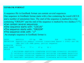 GENBANK FORMAT
A sequence file in GenBank format can contain several sequences.
One sequence in GenBank format starts with a line containing the word LOCUS
and a number of annotation lines. The start of the sequence is marked by a line
containing "ORIGIN" and the end of the sequence is marked by two slashes ("//").
•Can contain several sequences
•One sequence starts with: “LOCUS”
•The sequence starts with: "ORIGIN“
•The sequence ends with: "//“
An example sequence in GenBank format is:
LOCUS AAU03518 237 bp DNA PLN 04-FEB-1995
DEFINITION Aspergillus awamori internal transcribed spacer 1 (ITS1) and 18S
rRNA and 5.8S rRNA genes, partial sequence.
ACCESSION U03518
BASE COUNT 41 a 77 c 67 g 52 t
ORIGIN
1 aacctgcgga aggatcatta ccgagtgcgg gtcctttggg cccaacctcc catccgtgtc
61 tattgtaccc tgttgcttcg gcgggcccgc cgcttgtcgg ccgccggggg ggcgcctctg
121 ccccccgggc ccgtgcccgc cggagacccc aacacgaaca ctgtctgaaa gcgtgcagtc
181 tgagttgatt gaatgcaatc agttaaaact ttcaacaatg gatctcttgg ttccggc
//
 