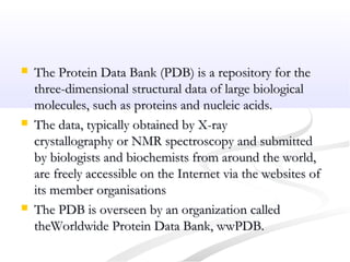  The Protein Data Bank (PDB) is a repository for theThe Protein Data Bank (PDB) is a repository for the
three-dimensional structural data of large biologicalthree-dimensional structural data of large biological
molecules, such as proteins and nucleic acids.molecules, such as proteins and nucleic acids.
 The data, typically obtained by X-rayThe data, typically obtained by X-ray
crystallography or NMR spectroscopy and submittedcrystallography or NMR spectroscopy and submitted
by biologists and biochemists from around the world,by biologists and biochemists from around the world,
are freely accessible on the Internet via the websites ofare freely accessible on the Internet via the websites of
its member organisationsits member organisations
 The PDB is overseen by an organization calledThe PDB is overseen by an organization called
theWorldwide Protein Data Bank, wwPDB.theWorldwide Protein Data Bank, wwPDB.
 