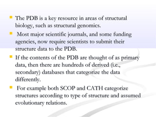  The PDB is a key resource in areas of structuralThe PDB is a key resource in areas of structural
biology, such as structural genomics.biology, such as structural genomics.
 Most major scientific journals, and some fundingMost major scientific journals, and some funding
agencies, now require scientists to submit theiragencies, now require scientists to submit their
structure data to the PDB.structure data to the PDB.
 If the contents of the PDB are thought of as primaryIf the contents of the PDB are thought of as primary
data, then there are hundreds of derived (i.e.,data, then there are hundreds of derived (i.e.,
secondary) databases that categorize the datasecondary) databases that categorize the data
differently.differently.
 For example both SCOP and CATH categorizeFor example both SCOP and CATH categorize
structures according to type of structure and assumedstructures according to type of structure and assumed
evolutionary relations.evolutionary relations.
 