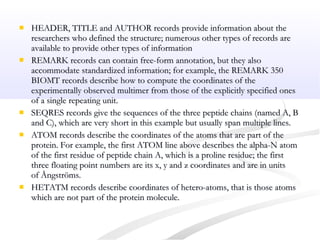  HEADER, TITLE and AUTHOR records provide information about theHEADER, TITLE and AUTHOR records provide information about the
researchers who defined the structure; numerous other types of records areresearchers who defined the structure; numerous other types of records are
available to provide other types of informationavailable to provide other types of information
 REMARK records can contain free-form annotation, but they alsoREMARK records can contain free-form annotation, but they also
accommodate standardized information; for example, the REMARK 350accommodate standardized information; for example, the REMARK 350
BIOMT records describe how to compute the coordinates of theBIOMT records describe how to compute the coordinates of the
experimentally observed multimer from those of the explicitly specified onesexperimentally observed multimer from those of the explicitly specified ones
of a single repeating unit.of a single repeating unit.
 SEQRES records give the sequences of the three peptide chains (named A, BSEQRES records give the sequences of the three peptide chains (named A, B
and C), which are very short in this example but usually span multiple lines.and C), which are very short in this example but usually span multiple lines.
 ATOM records describe the coordinates of the atoms that are part of theATOM records describe the coordinates of the atoms that are part of the
protein. For example, the first ATOM line above describes the alpha-N atomprotein. For example, the first ATOM line above describes the alpha-N atom
of the first residue of peptide chain A, which is a proline residue; the firstof the first residue of peptide chain A, which is a proline residue; the first
three floating point numbers are its x, y and z coordinates and are in unitsthree floating point numbers are its x, y and z coordinates and are in units
of Ångströms.of Ångströms.
 HETATM records describe coordinates of hetero-atoms, that is those atomsHETATM records describe coordinates of hetero-atoms, that is those atoms
which are not part of the protein molecule.which are not part of the protein molecule.
 